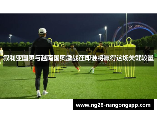 叙利亚国奥与越南国奥激战在即谁将赢得这场关键较量